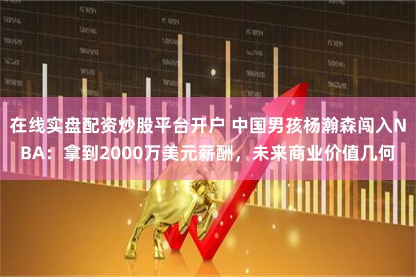 在线实盘配资炒股平台开户 中国男孩杨瀚森闯入NBA：拿到2000万美元薪酬，未来商业价值几何