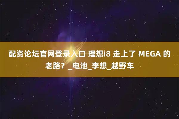 配资论坛官网登录入口 理想i8 走上了 MEGA 的老路？_电池_李想_越野车