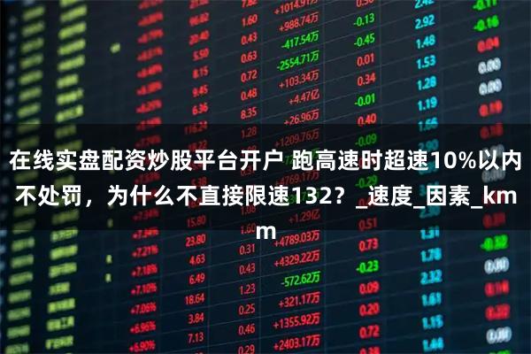 在线实盘配资炒股平台开户 跑高速时超速10%以内不处罚，为什么不直接限速132？_速度_因素_km