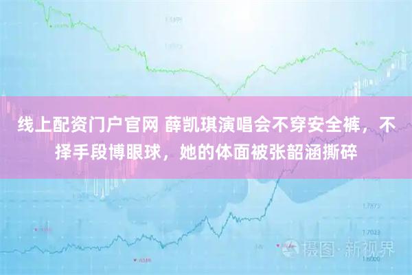 线上配资门户官网 薛凯琪演唱会不穿安全裤，不择手段博眼球，她的体面被张韶涵撕碎