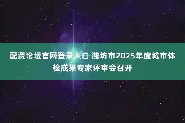 配资论坛官网登录入口 潍坊市2025年度城市体检成果专家评审会召开