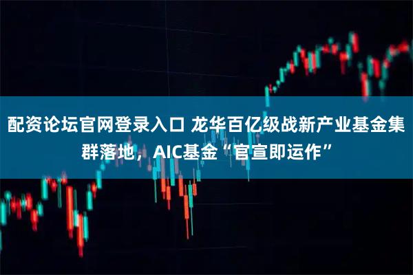 配资论坛官网登录入口 龙华百亿级战新产业基金集群落地，AIC基金“官宣即运作”